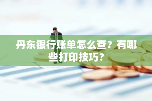 丹东银行账单怎么查?有哪些打印技巧?