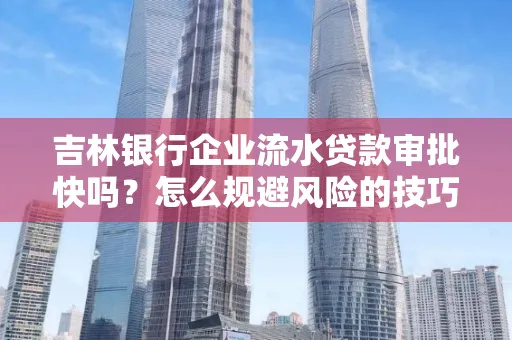 吉林银行企业流水贷款审批快吗？怎么规避风险的技巧解析