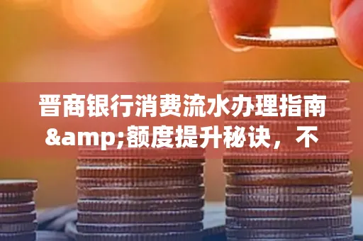 晋商银行消费流水办理指南&额度提升秘诀,不懂这些你可能吃大亏!