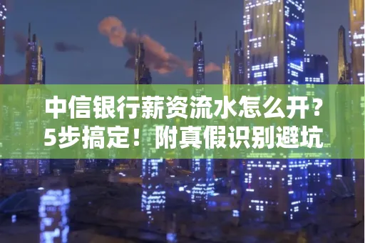 中信银行薪资流水怎么开?5步搞定!附真假识别避坑指南